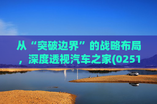 从“突破边界”的战略布局，深度透视汽车之家(02518)的价值升维