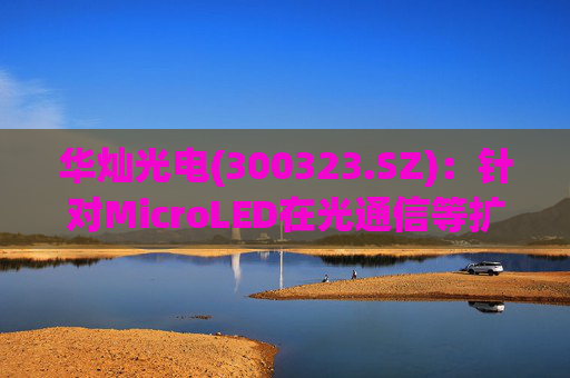 华灿光电(300323.SZ)：针对MicroLED在光通信等扩展领域的应用，目前仍处于早期研发和样品验证阶段