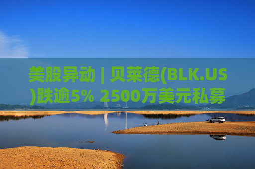 美股异动 | 贝莱德(BLK.US)跌逾5% 2500万美元私募贷款估值归零
