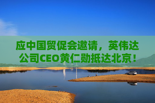应中国贸促会邀请，英伟达公司CEO黄仁勋抵达北京！3个月前，黄仁勋曾在华表态：要继续与中国合作