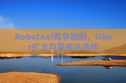 Robotaxi竞争加剧，Uber扩大与英伟达合作