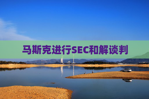 马斯克进行SEC和解谈判