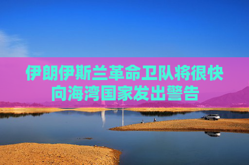 伊朗伊斯兰革命卫队将很快向海湾国家发出警告