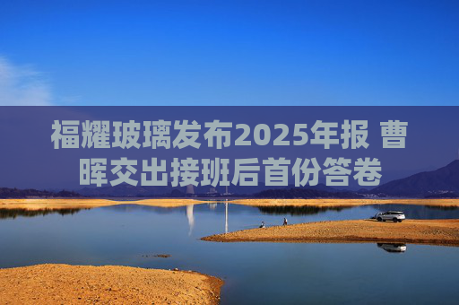 福耀玻璃发布2025年报 曹晖交出接班后首份答卷