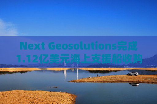 Next Geosolutions完成1.12亿美元海上支援船收购  第1张