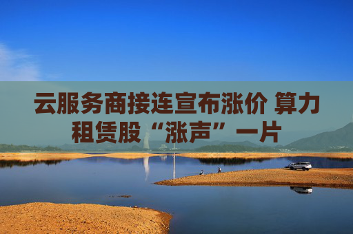 云服务商接连宣布涨价 算力租赁股“涨声”一片