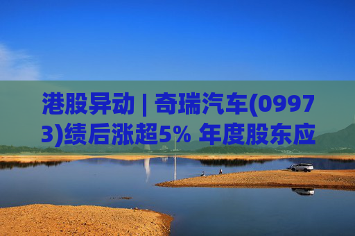 港股异动 | 奇瑞汽车(09973)绩后涨超5% 年度股东应占利润同比增加34.6% 公司新能源转型加速