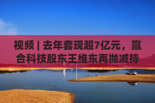 视频 | 去年套现超7亿元，赢合科技股东王维东再抛减持计划，曾因涉嫌操纵证券罪被刑拘