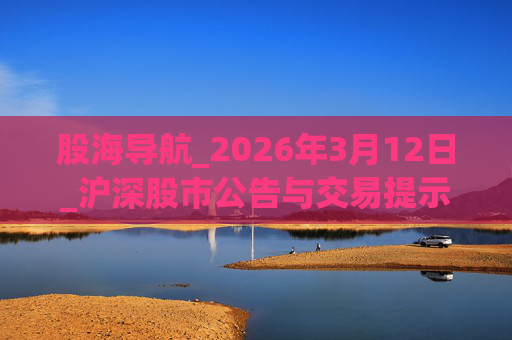 股海导航_2026年3月12日_沪深股市公告与交易提示  第1张