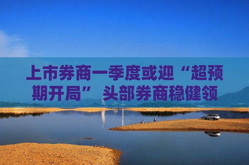 上市券商一季度或迎“超预期开局” 头部券商稳健领航、中小券商“弹性十足”