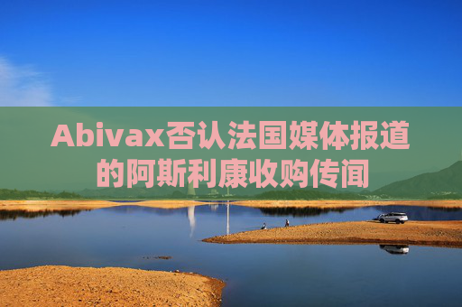 Abivax否认法国媒体报道的阿斯利康收购传闻