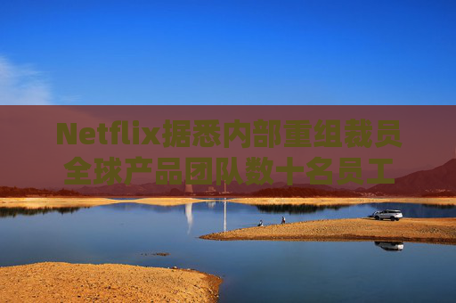 Netflix据悉内部重组裁员全球产品团队数十名员工