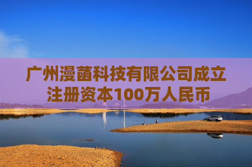 广州漫菡科技有限公司成立 注册资本100万人民币