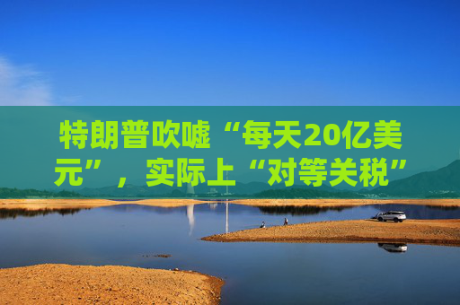 特朗普吹嘘“每天20亿美元”,实际上“对等关税”自4月5日以来累计收入:5亿美元!