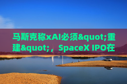 马斯克称xAI必须"重建"，SpaceX IPO在即