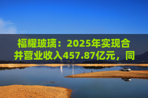福耀玻璃：2025年实现合并营业收入457.87亿元，同比增长16.65%