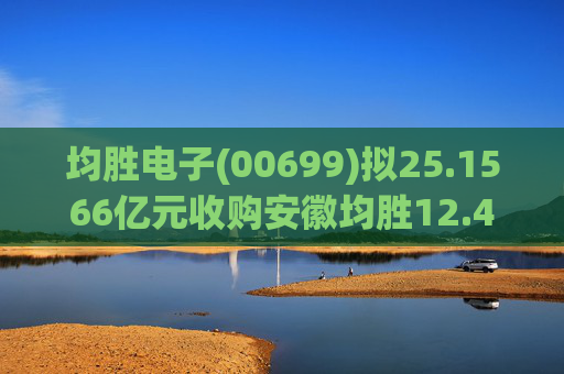 均胜电子(00699)拟25.1566亿元收购安徽均胜12.4236%股权