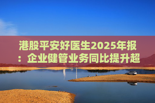港股平安好医生2025年报：企业健管业务同比提升超40%，AI全场景赋能迎来高质量盈利