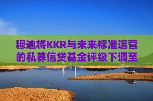 穆迪将KKR与未来标准运营的私募信贷基金评级下调至垃圾级  第1张