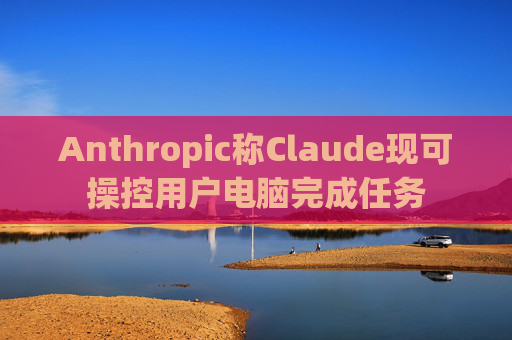 Anthropic称Claude现可操控用户电脑完成任务