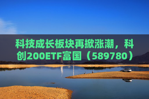 科技成长板块再掀涨潮，科创200ETF富国（589780）涨超3%，科创综指ETF富国（589600）拉升