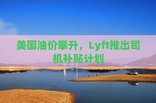 美国油价攀升，Lyft推出司机补贴计划