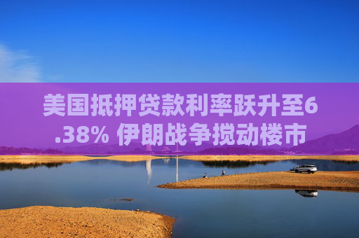 美国抵押贷款利率跃升至6.38% 伊朗战争搅动楼市