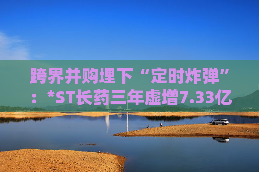 跨界并购埋下“定时炸弹”：*ST长药三年虚增7.33亿营收，终遭强制退市