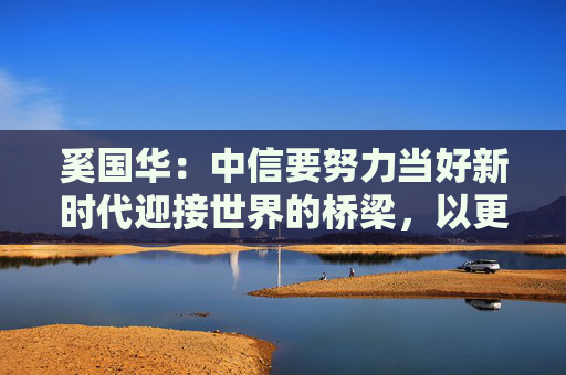 奚国华：中信要努力当好新时代迎接世界的桥梁，以更高的站位、更实的举措赋能中外经贸合作