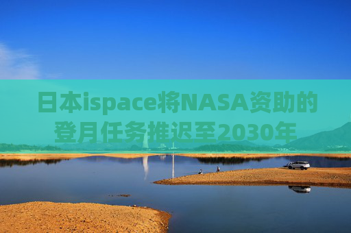 日本ispace将NASA资助的登月任务推迟至2030年