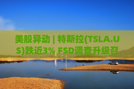 美股异动 | 特斯拉(TSLA.US)跌近3% FSD调查升级召回风险上升