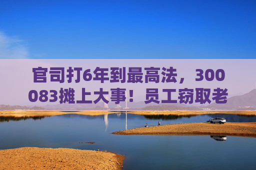 官司打6年到最高法，300083摊上大事！员工窃取老东家3.7万份技术资料，子公司被判赔3.82亿元