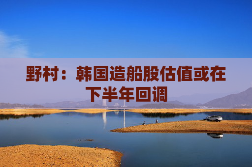 野村：韩国造船股估值或在下半年回调