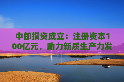 中邮投资成立：注册资本100亿元，助力新质生产力发展  第1张