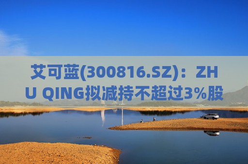 艾可蓝(300816.SZ)：ZHU QING拟减持不超过3%股份