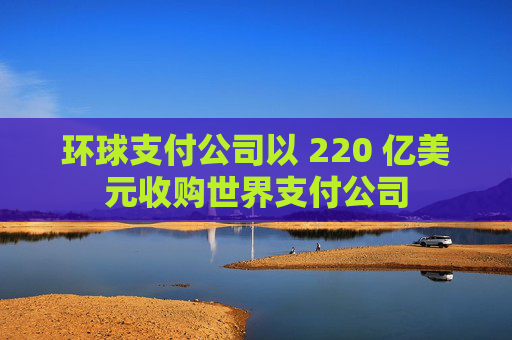 环球支付公司以 220 亿美元收购世界支付公司