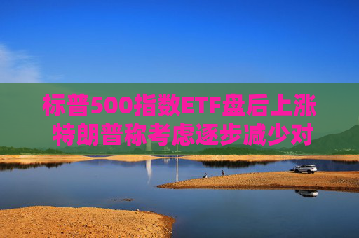标普500指数ETF盘后上涨 特朗普称考虑逐步减少对伊朗的军事行动