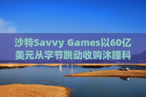 沙特Savvy Games以60亿美元从字节跳动收购沐瞳科技