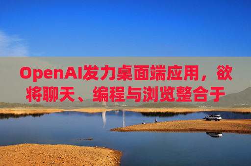 OpenAI发力桌面端应用，欲将聊天、编程与浏览整合于单一界面