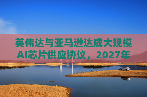 英伟达与亚马逊达成大规模AI芯片供应协议，2027年前潜在市场规模达1万亿美元
