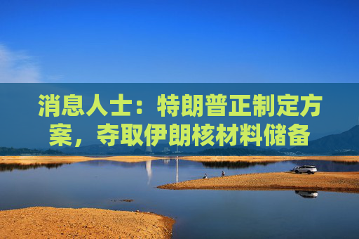 消息人士：特朗普正制定方案，夺取伊朗核材料储备