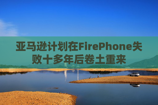 亚马逊计划在FirePhone失败十多年后卷土重来