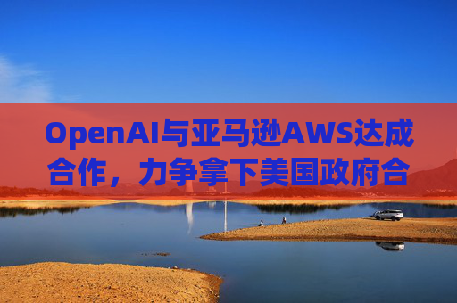 OpenAI与亚马逊AWS达成合作，力争拿下美国政府合同