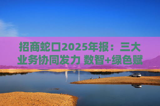 招商蛇口2025年报：三大业务协同发力 数智+绿色赋能长远发展