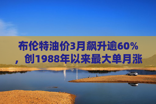 布伦特油价3月飙升逾60%，创1988年以来最大单月涨幅