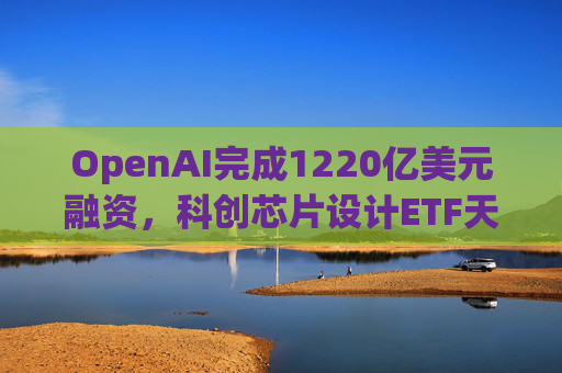 OpenAI完成1220亿美元融资，科创芯片设计ETF天弘标的指数涨超2.6%，连续两日获资金净流入