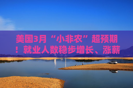 美国3月“小非农”超预期！就业人数稳步增长、涨薪提速