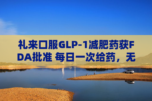 礼来口服GLP-1减肥药获FDA批准 每日一次给药，无饮食限制