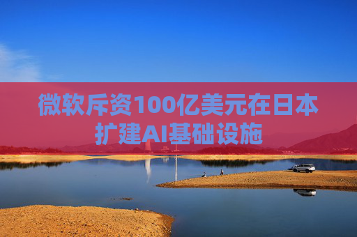 微软斥资100亿美元在日本扩建AI基础设施