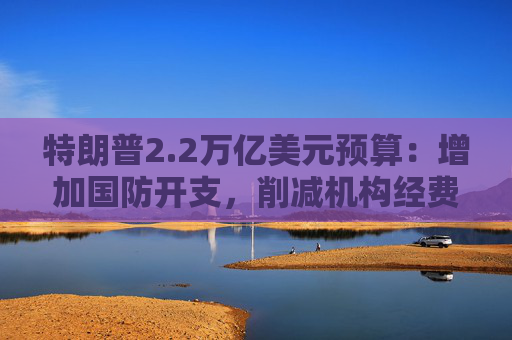 特朗普2.2万亿美元预算：增加国防开支，削减机构经费